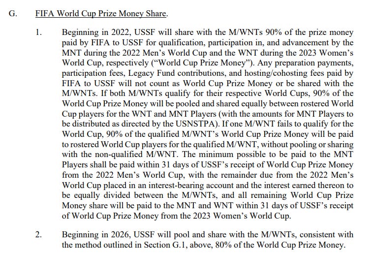 Beginning in 2022, USSF will share with the M/WNTs 90% of the prize money paid by FIFA to USSF for qualification, participation in, and advancement by the MNT during the 2022 Men’s World Cup and the WNT during the 2023 Women’s World Cup, respectively (“World Cup Prize Money”). Any preparation payments, participation fees, Legacy Fund contributions, and hosting/cohosting fees paid by FIFA to USSF will not count as World Cup Prize Money or be shared with the M/WNTs. If both M/WNTs qualify for their respective World Cups, 90% of the World Cup Prize Money will be pooled and shared equally between rostered World Cup players for the WNT and MNT Players (with the amounts for MNT Players to be distributed as directed by the USNSTPA). If one M/WNT fails to qualify for the World Cup, 90% of the qualified M/WNT’s World Cup Prize Money will be paid to rostered World Cup players for the qualified M/WNT, without pooling or sharing with the non-qualified M/WNT. The minimum possible to be paid to the MNT Players shall be paid within 31 days of USSF’s receipt of World Cup Prize Money from the 2022 Men’s World Cup, with the remainder due from the 2022 Men’s World Cup placed in an interest-bearing account and the interest earned thereon to be equally divided between the M/WNTs, and all remaining World Cup Prize Money share will be paid to the MNT and WNT within 31 days of USSF’s receipt of World Cup Prize Money from the 2023 Women’s World Cup.