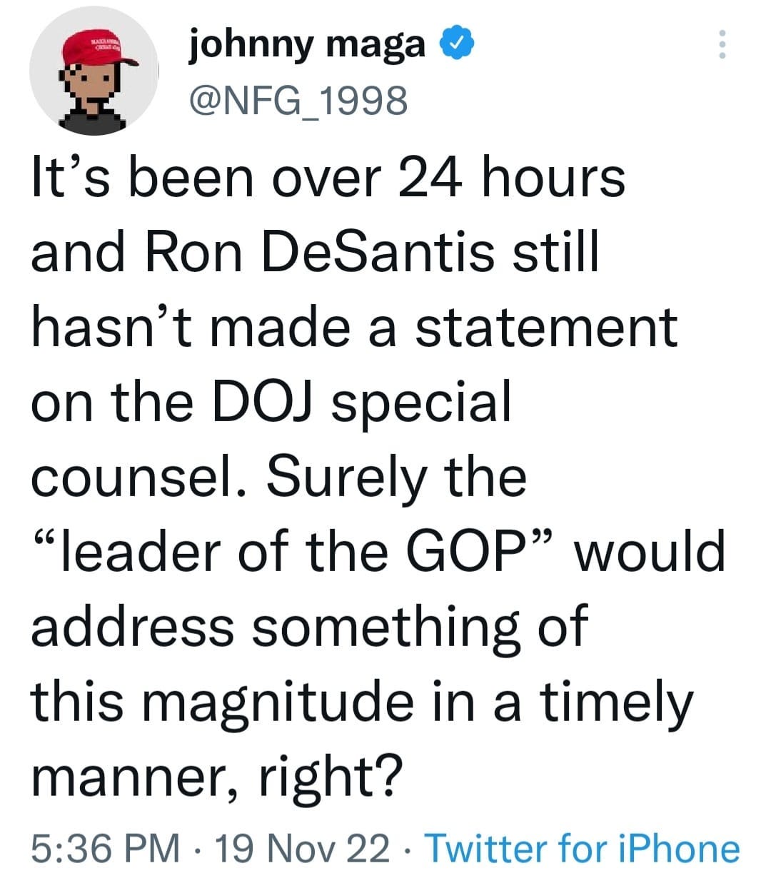 May be an image of text that says 'johnny maga @NFG_1998 It's been over 24 hours and Ron DeSantis still hasn't made a statement on the DOJ special counsel. Surely the "leader of the GOP" would address something of this magnitude in a timely manner, right? 5:36 PM 19 Nov 22 Twitter for iPhone'