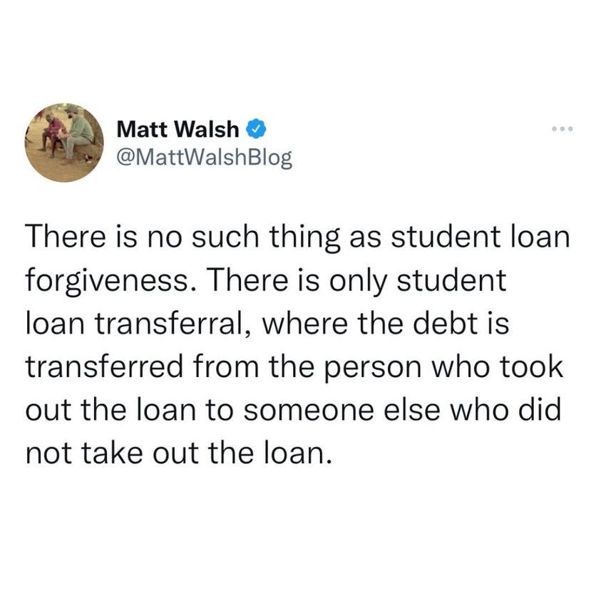 May be an image of 1 person and text that says 'Matt Walsh @MattWalshBlog There is no such thing as student loan forgiveness There is only student loan transferral, where the debt is transferred from the person who took out the loan to someone else who did not take out the loan.'