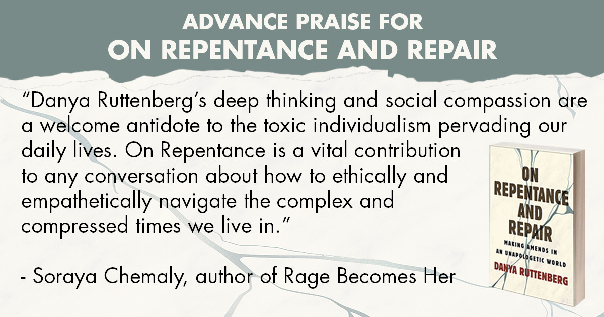  “Danya Ruttenberg’s deep thinking and social compassion are a welcome antidote to the toxic individualism pervading our daily lives. On Repentance is a vital contribution to any conversation about how to ethically and empathetically navigate the complex and compressed times we live in.” —Soraya Chemaly, author of Rage Becomes Her