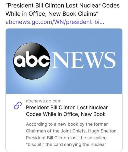 May be an image of text that says '"President Bill Clinton Lost Nuclear Codes While in Office New Book Claims' abcnews.go.com/W/residei-i... abcNEWS abcnews.go.com President Bill Clinton Lost Nuclear Codes While in Office, New Book According to a new book by the former Chairman of the Joint Chiefs, Hugh Shelton, President Bill Clinton lost the so-called "biscuit," the card carrying the nuclear'