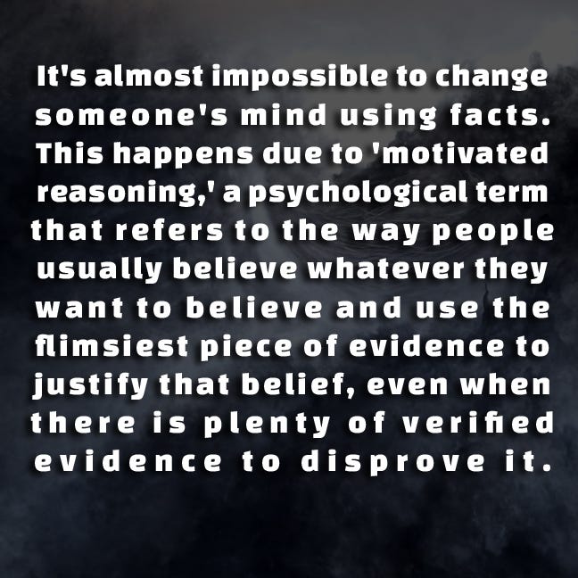 It's almost impossible to change someone's mind using facts. This happens due to 'motivated reasoning,' a psychological term that refers to the way people usually believe whatever they want to believe and use the flimsiest piece of evidence to justify that belief, even when there is plenty of verified evidence to disprove it. 