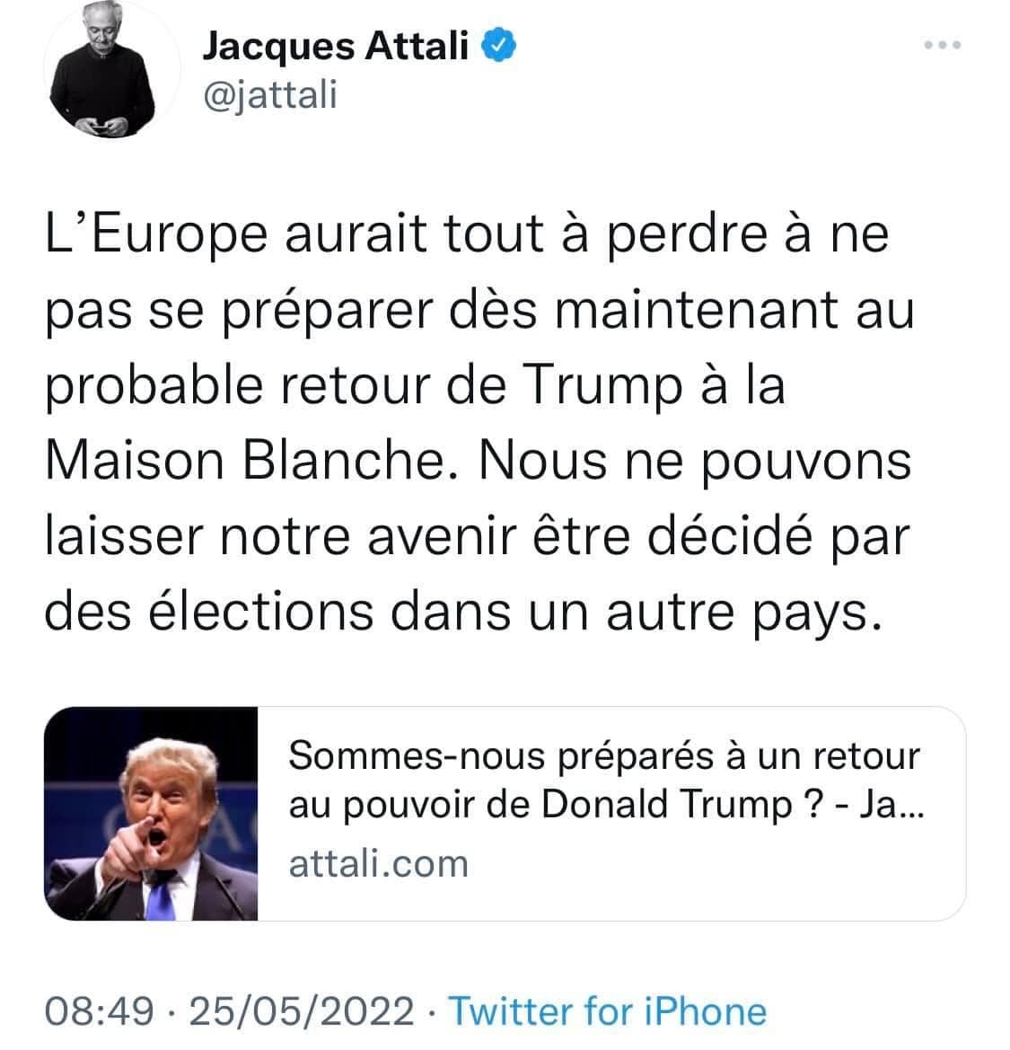 Peut être une capture d’écran de Twitter de 2 personnes et texte qui dit ’Jacques Attali @jattali L'Europe aurait tout à perdre à ne pas se préparer dès maintenant au probable retour de Trump à la Maison Blanche. Nous ne pouvons laisser notre avenir être décidé par des élections dans un autre pays. Sommes-nous préparés à un retour au pouvoir de Donald Trump -Ja... attali.com 08:49・25/05/2022・ 08:49· Twitter for iPhone’