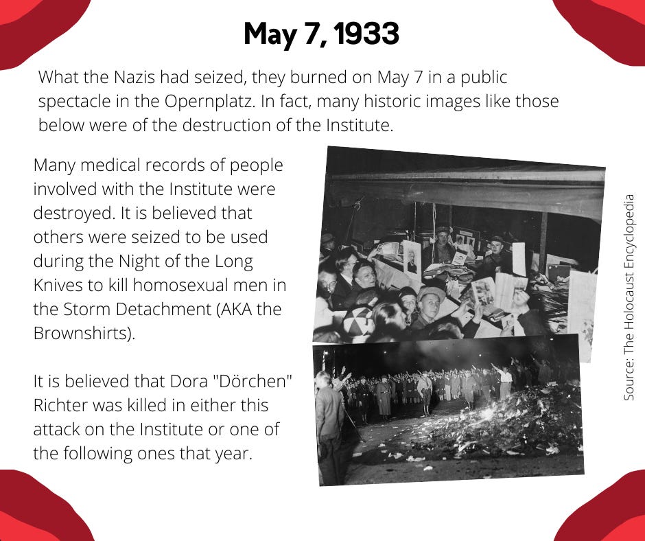 What the Nazis had seized, they burned on May 7 in a public spectacle in the Opernplatz. In fact, many historic images like those below were of the destruction of the Institute.Many medical records of people involved with the Institute were destroyed. It is believed that others were seized to be used during the Night of the Long Knives to kill homosexual men in the Storm Detachment (AKA the Brownshirts).  It is believed that Dora "Dörchen" Richter was killed in either this attack on the Institute or one of the following ones that year.