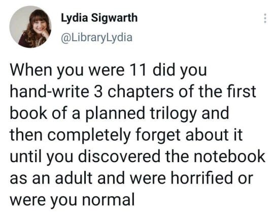 tweet from user @LibraryLydia which reads: "When you were 11 did you hand-write 3 chapters of the first book of a planned trilogy and then completely forget about it until you discovered the notebook as an adult and were horrified or were you normal" 