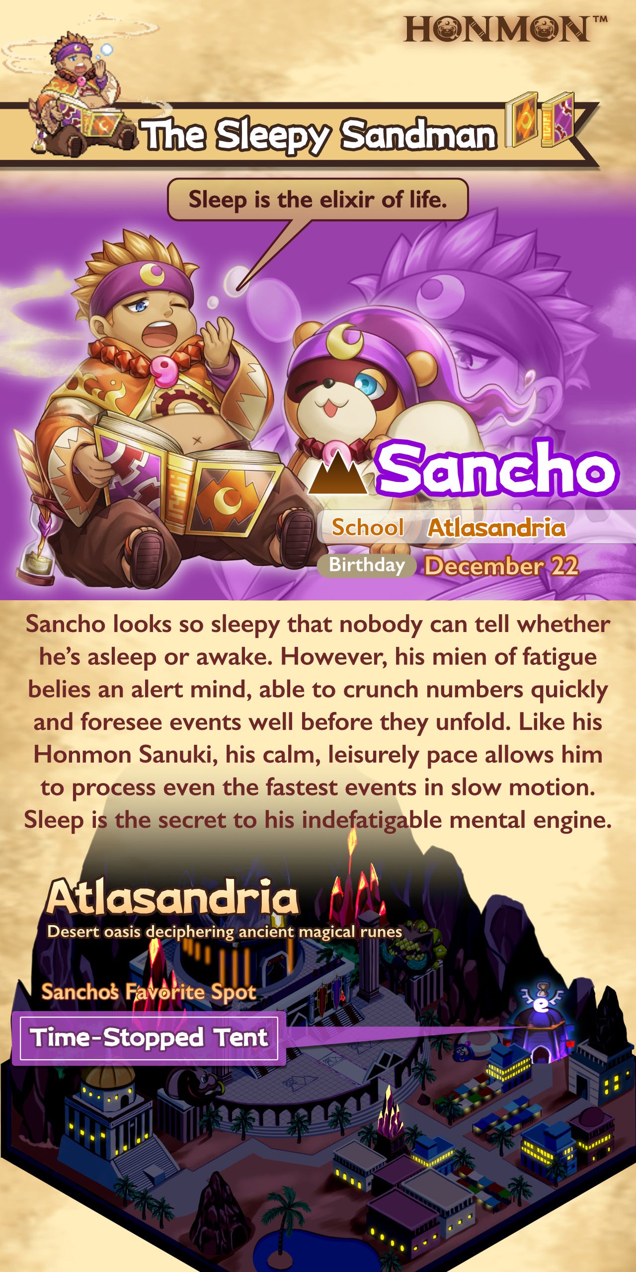 Sancho looks so sleepy that nobody can tell whether he’s asleep or awake. However, his mien of fatigue belies an alert mind, able to crunch numbers quickly and foresee events well before they unfold. Like his Honmon Sanuki, his calm, leisurely pace allows him to process even the fastest events in slow motion. Sleep is the secret to his indefatigable mental engine.