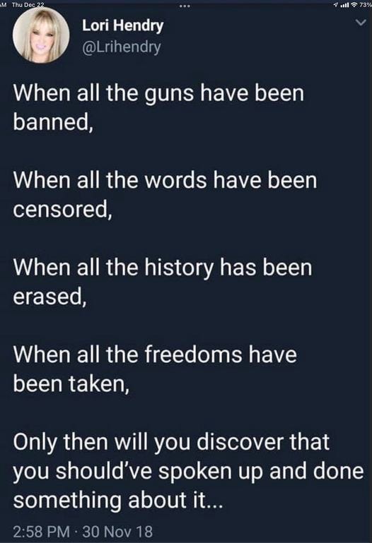 May be an image of 1 person and text that says 'Thu Dec22 Lori Hendry @Lrihendry 3% When all the guns have been banned, When all the words have been censored, When all the history has been erased, When all the freedoms have been taken, Only then will you discover that you should've spoken up and done something abont it... 2:58 PM 30 Nov 18'