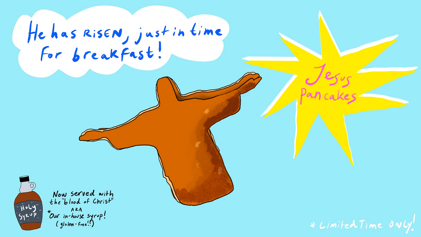 Mock advertisement featuring pancakes that are in the shape of the silhouette of Jesus. A yellow burst-shaped bubble displays the name "Jesus Pancakes" prominently. Above the pancake is the tagline "He has risen, just in time for breakfast!" In the lower left corner is a syrup bottle labeled Holy Syrup, accompanied with small text that says "Now served with the 'blood of Christ' aka our in-house syrup (gluten-free!!) with an asterisk that clarifies it's for a limited time only.