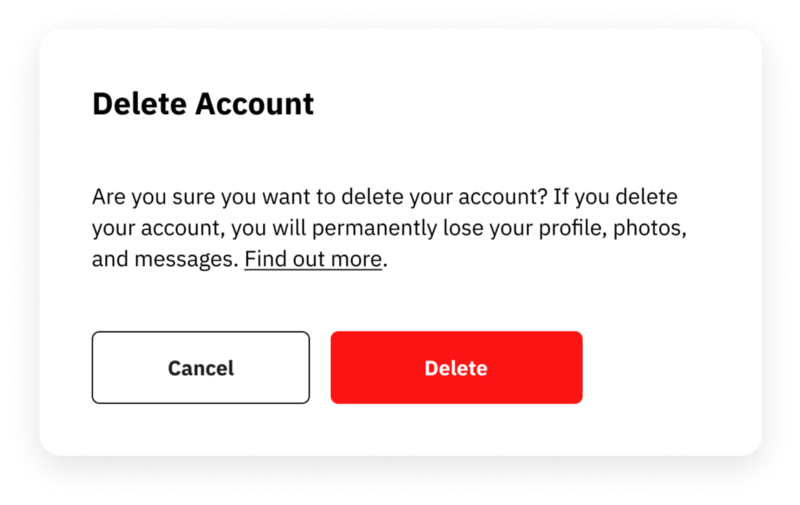 Example of confirmation dialog for a destructive action with progressive disclosure. The title says “Delete account”. The body text says: “Are you sure you want to delete your account? if you delete your account, you will permanently lose your profile, photos, and messages”. A link prompting user to find out more is provided at the end of the body text. Two buttons appear as user options. The one of the left says “cancel” and the one on the right says “delete”