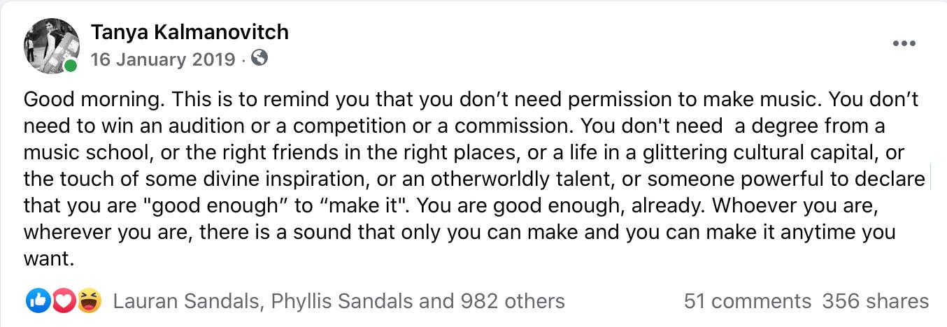 This is to remind you that you don’t need permission to make music. You don’t need to win an audition or a competition or a commission. You don't need  a degree from a music school, or the right friends in the right places, or a life in a glittering cultural capital, or the touch of some divine inspiration, or an otherworldly talent, or someone powerful to declare that you are "good enough” to “make it". You are good enough, already. Whoever you are, wherever you are, there is a sound that only you can make and you can make it anytime you want.