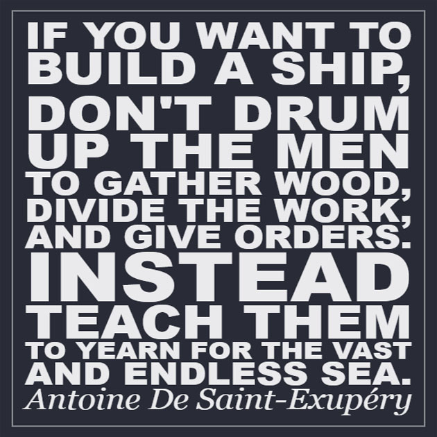 If you want to build a ship, don't drum up the men to gather the wood, divide the work, and give orders. Instead, teach them to yearn for the vast and endless sea. — Antoine de Saint-Exupéry