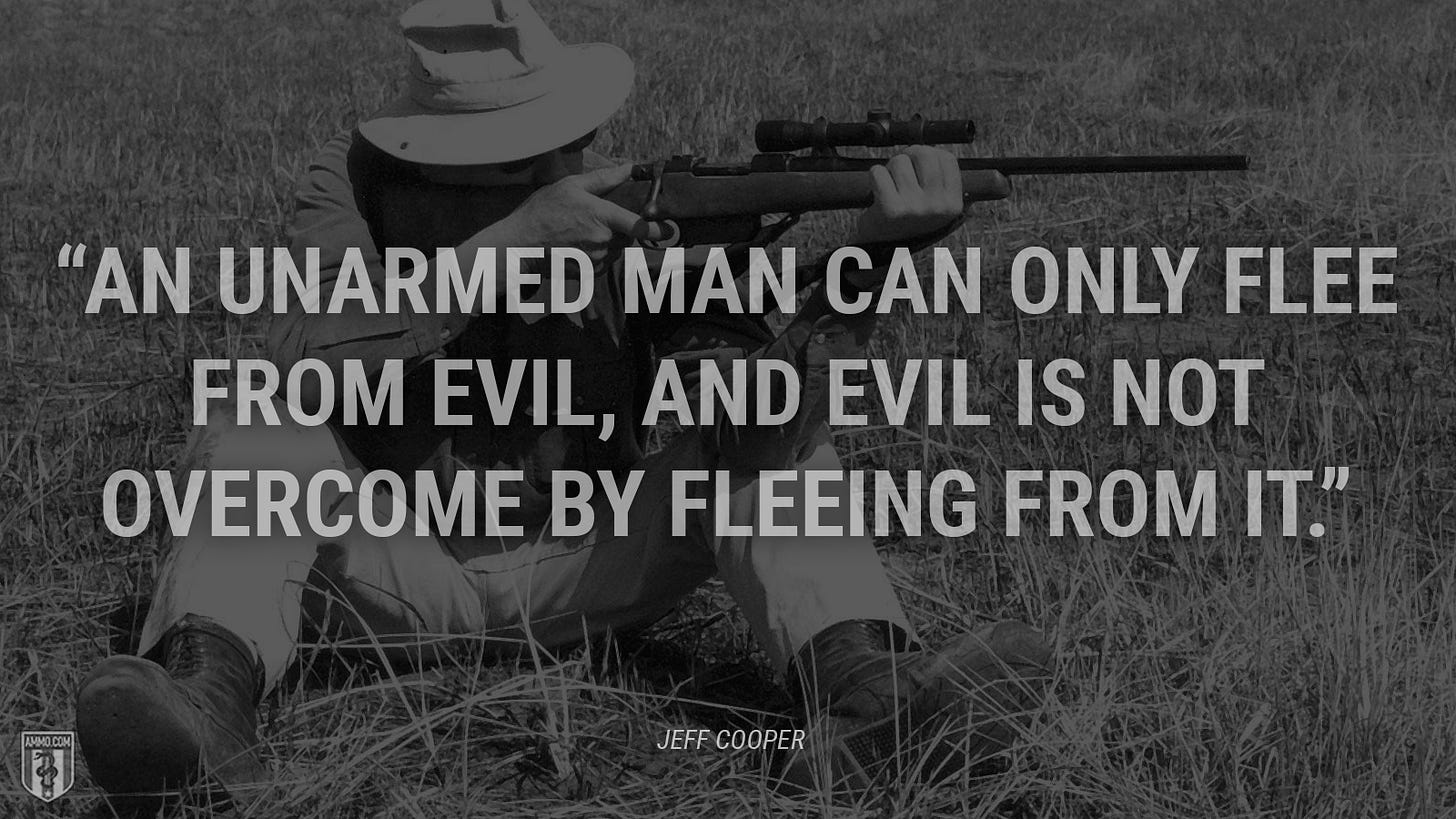 “An unarmed man can only flee from evil, and evil is not overcome by fleeing from it.” - Jeff Cooper