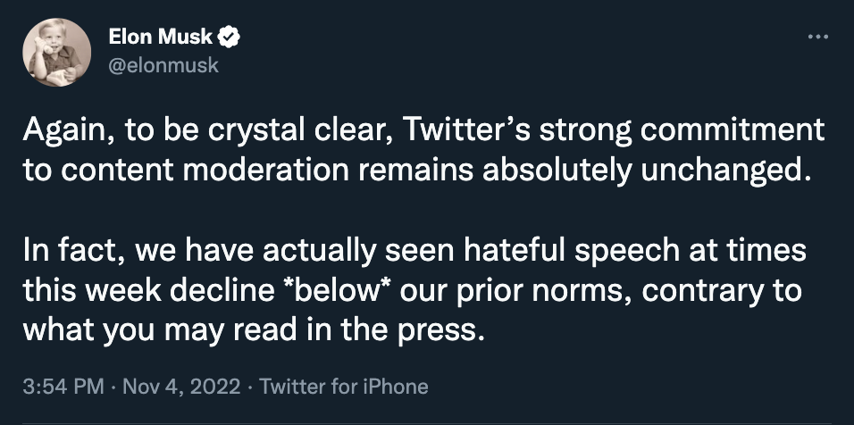 Screenshot of Nov. 4th Tweet from Elon Musk, which reads, "Again, to be crystal clear, Twitter’s strong commitment to content moderation remains absolutely unchanged.  In fact, we have actually seen hateful speech at times this week decline *below* our prior norms, contrary to what you may read in the press."