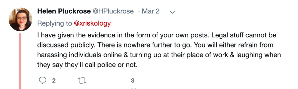 Helen Pluckrose‏: I have given the evidence in the form of your own posts. Legal stuff cannot be discussed publicly. There is nowhere further to go. You will either refrain from harassing individuals online & turning up at their place of work & laughing when they say they'll call police or not.