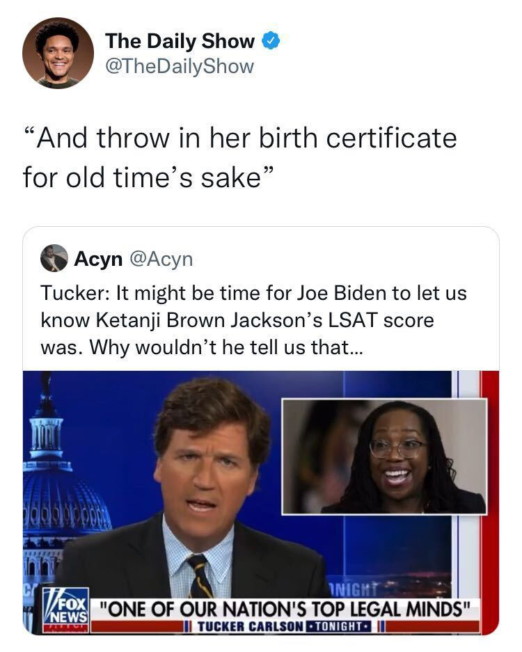 May be a Twitter screenshot of 3 people and text that says 'The Daily Show @TheDailyShow "And throw throw in her birth certificate for old time's sake' Acyn @Acyn Tucker: It might be time for Joe Biden to let us know Ketanji Brown Jackson' S LSAT score was. Why wouldn't he tell us that... INIGH FOX NEWS "ONE OF OUR NATION'S TOP LEGAL MINDS" TUCKER CARLSON ·TONIGHT-'