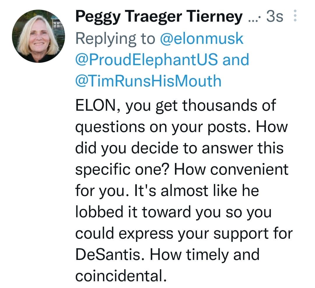 May be an image of 1 person and text that says 'Peggy Traeger Tierney... ....3s Replying to @elonmusk @ProudElephantUS and @TimRunsHisMouth ELON, you get thousands of questions on your posts. How did you decide to answer this specific one? How convenient for you. It's almost like he lobbed it toward you so you could express your support for DeSantis. How timely and coincidental.'