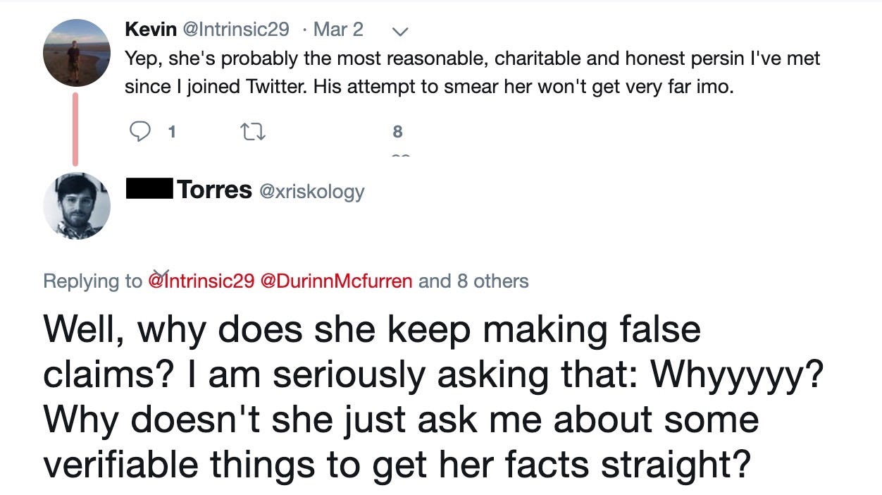 Kevin‏: Yep, she's probably the most reasonable, charitable and honest person I've met since I joined Twitter. His attempt to smear her won't get very far in my opinion.  Phil Torres‏: Well, why does she keep making false claims? I am seriously asking that: Why? Why doesn't she just ask me about some verifiable things to get her facts straight?