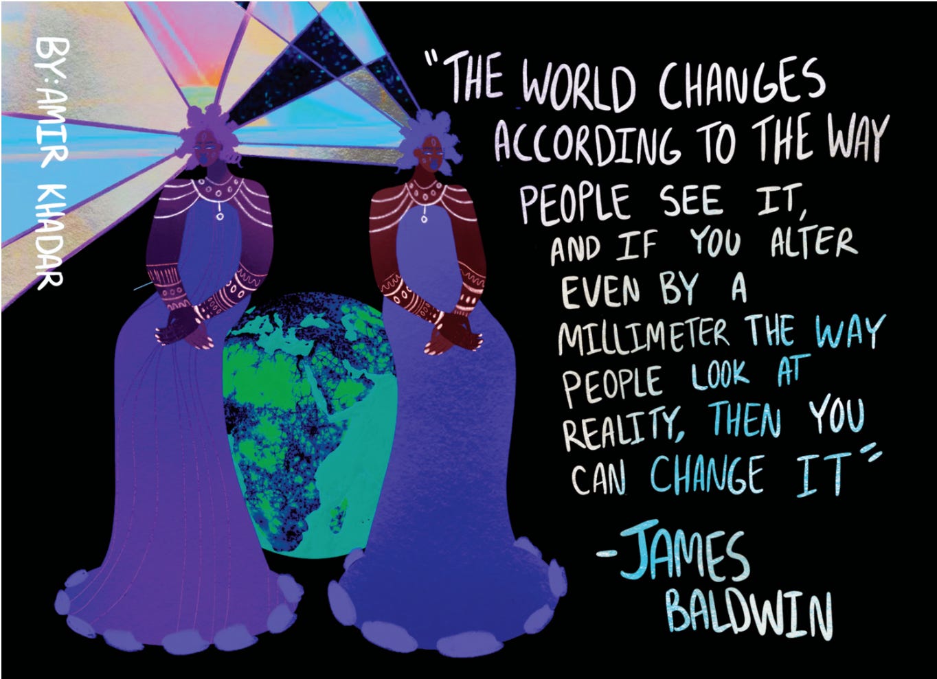 "The world changes according to how people see it, and if you alter even by a millimeter the way people look at reality, then you can change it." -James Baldwin