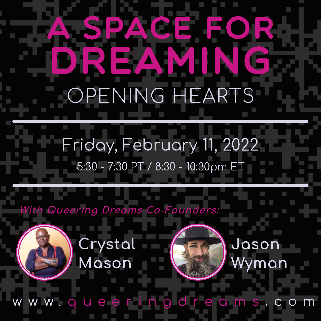 It reads, "A Space for Dreaming Opening Hearts, Friday, February 11,  2022, 5:30 to 7:30pm PT /  8:30 to 10:30pm ET, with Queering Dreams Co-Founders Crystal Mason & Jason Wyman. It is set against a black and dark gray pixelated background. There is a headshot of Crystal, a Black, fat, queer artist and Jason Wyman, a white, queer, anti-binary artist. 