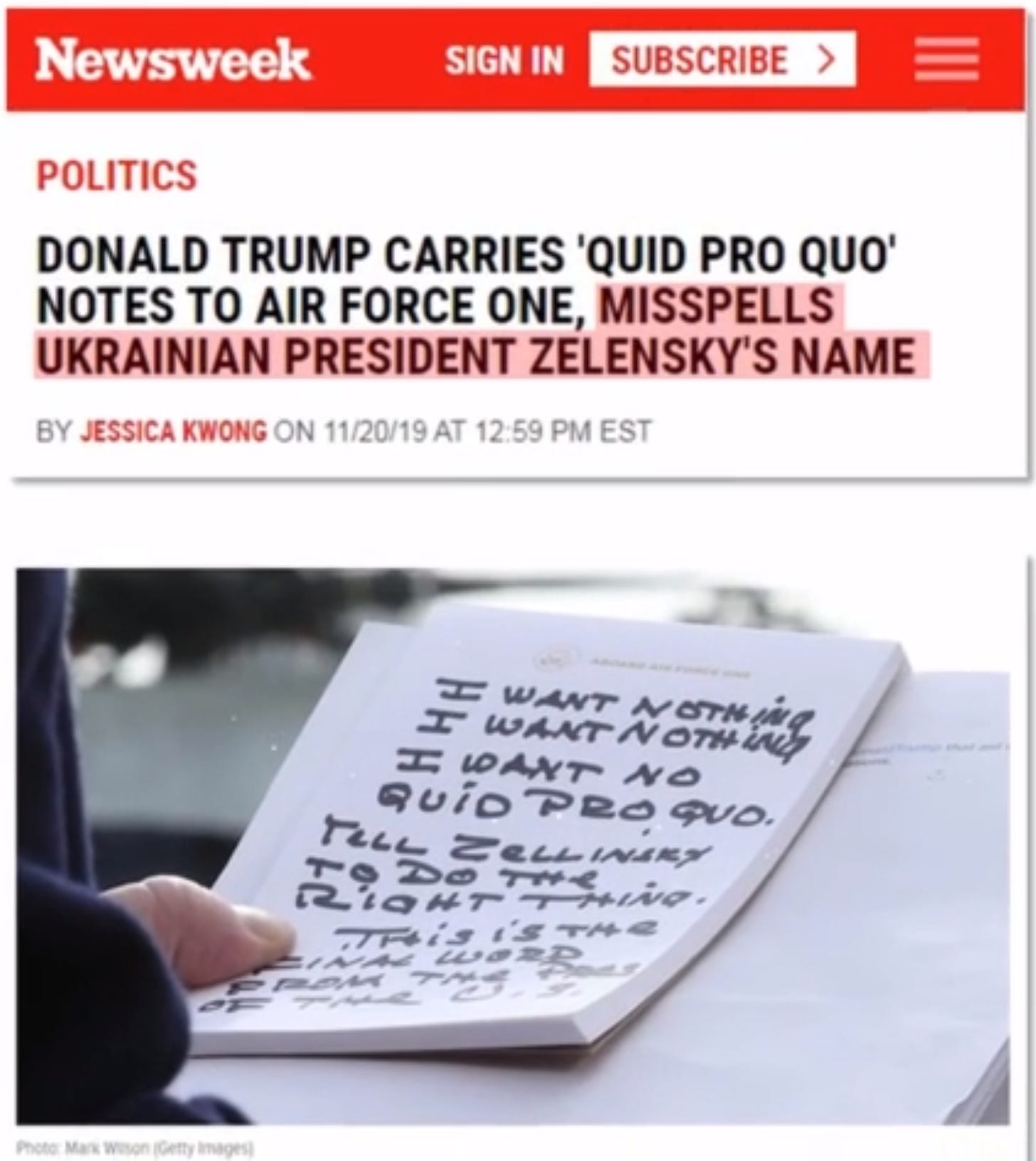 Newsweek 
POLITICS 
SIGN IN 
SUBSCRIBE > 
DONALD TRUMP CARRIES 'QUID PRO QUO' 
NOTES TO AIR FORCE ONE, MISSPELLS 
UKRAINIAN PRESIDENT ZELENSKYS NAME 
BY ÆSSICA KWONG ON 1120/19 AT 12 59 PM EST 