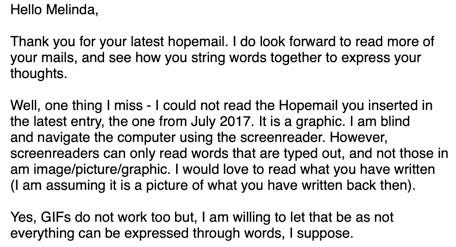 Hello Melinda, Thank you for your latest HopeMail. I do look forward to reading more of your mails, and see how you string words together to express your thoughts.    Well, one thing I missed—I could not read the HopeMail you inserted in the latest entry, the one from July 2017. It is a graphic. I am blind and I navigate the computer using the screenreader. However, screenreader can only read words that are typed out, and not those in an image/picture/graphic. I would love to read what you have written (I am assuming it is a picture of what you have written back then).   Yes, GIFs do not work too. But, I am willing to let that be as not everything can be expressed through words, I suppose. 