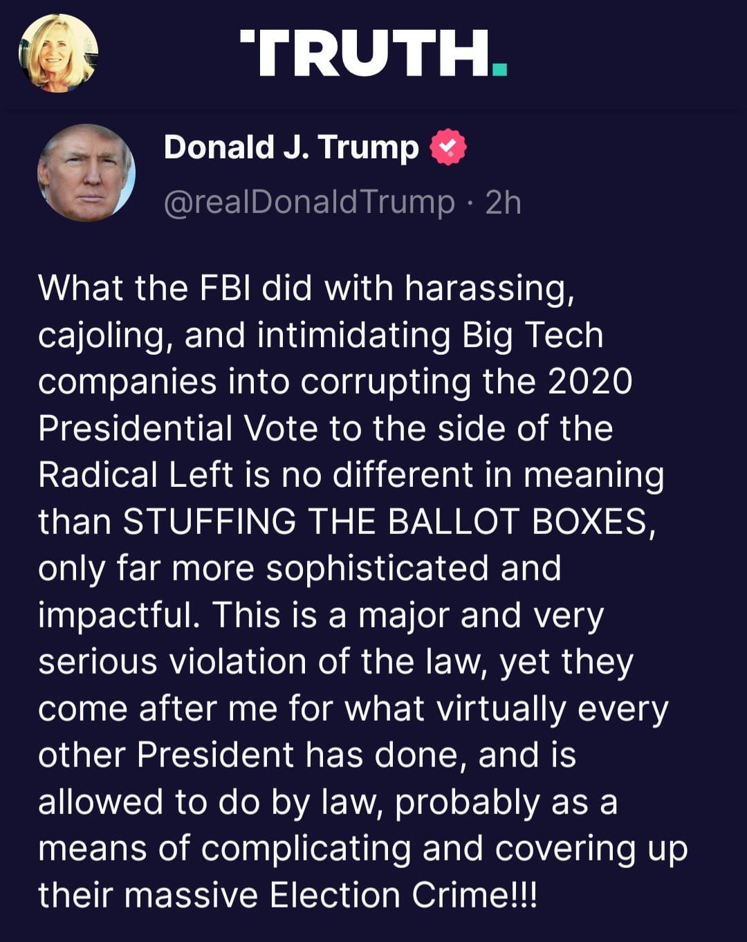 May be an image of 2 people and text that says 'TRUTH. Donald J. Trump @realDonaldTrump 2h What the FBI did with harassing, cajoling, and intimidating Big Tech companies into corrupting the 2020 Presidential Vote to the side of the Radical Left is no different in meaning than STUFFING THE BALLOT BOXES, only far more sophisticated and impactful. This is a major and very serious violation of the law, yet they come after me for what virtually every other President has done, and is allowed to do by law, probably as a means of complicating and covering up their massive Election Crime!!!'