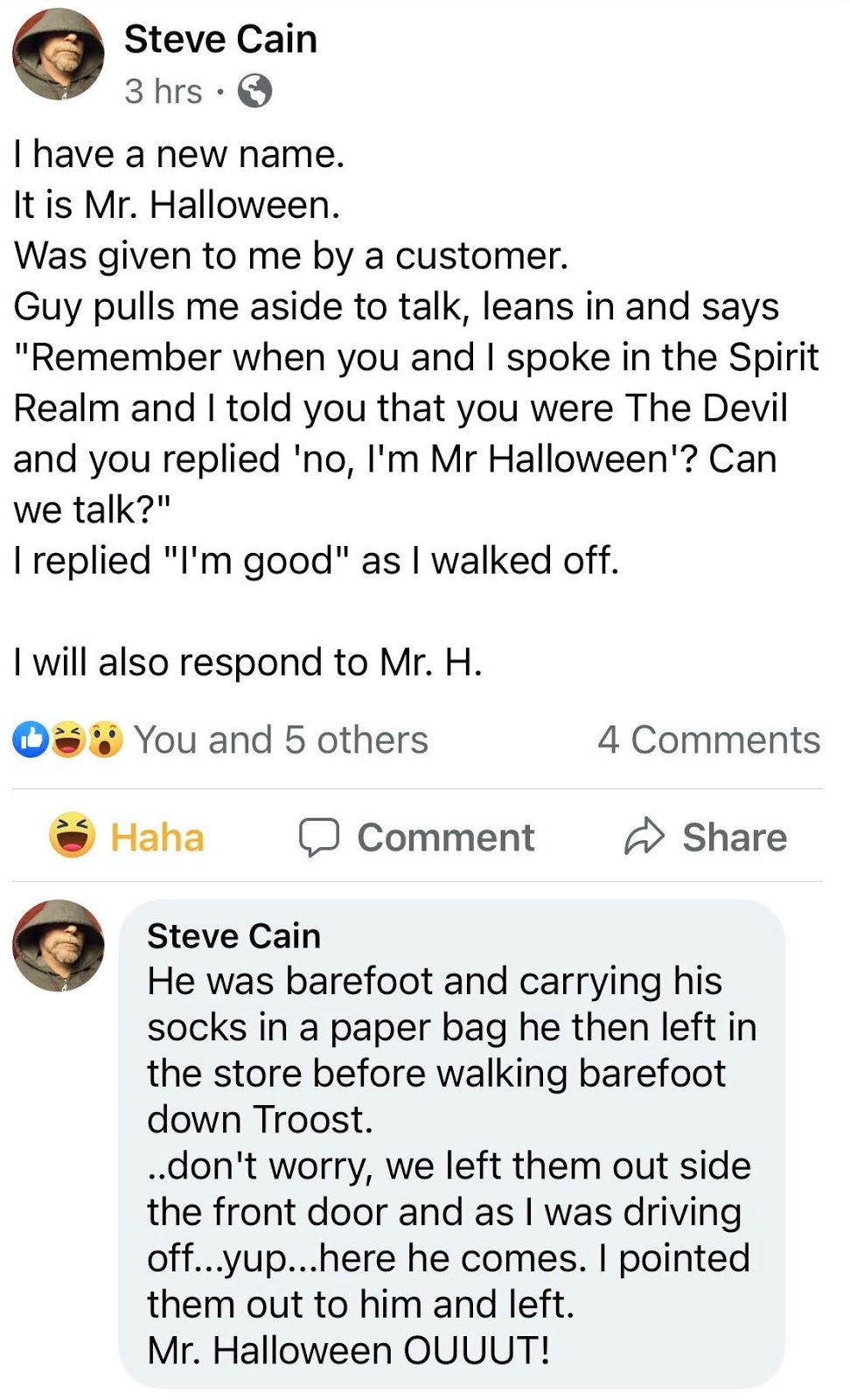 I have a new name. I am Mr. Halloween. Was given to me by a customer. Guy pulls me aside to talk, leans in and says "Remember when you and I spoke in the Spirit Realm and I told you that you were The Devil and you replied 'no, I'm Mr Halloween'? Can we talk?" I replied "I'm good" as I walked off. I will also respond to Mr. H. He was barefoot and carrying his socks in a paper bag he then left in the store before walking barefoot down Troost. ..don't worry, we left them out side the front door and as I was driving off...yup...here he comes. I pointed them out to him and left. Mr. Halloween OUUUT!