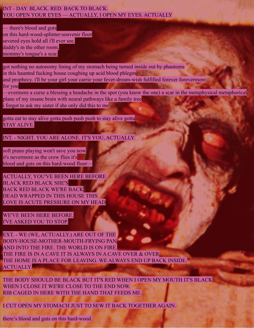 Black text highlighted pink appears over an edited frame from Evil Dead (1981). It states: "acid tooth (inspired by Sleater-Kinney’s Youth Decay and the writings of Kathy Acker)  INT - DAY. BLACK. RED. BACK TO BLACK.  YOU OPEN YOUR EYES — ACTUALLY, I OPEN MY EYES. ACTUALLY   — there's blood and guts on this hard-wood-splinter-souvenir floor  severed eyes hold all i'll ever see. daddy's in the other room,  mommy's tongue's a scar.  got nothing no autonomy lining of my stomach being turned inside out by phantoms  in this haunted fucking house coughing up acid blood phlegm  and prophecy. i'll be your girl your carrie your fever-dream-wish fulfilled forever forevermore  for you —evermore a curse a blessing a headache in the spot (you know the one) a scar in the metaphysical metaphorical plane of my insane brain with neural pathways like a family tree  i forgot to ask my sister if she only did this to me   gotta eat to stay alive gotta push push push to stay alive gotta  STAY ALIVE.  INT. - NIGHT. YOU ARE ALONE. IT'S YOU, ACTUALLY.  soft piano playing won't save you now  it's nevermore as the crow flies it's  blood and guts on this hard-wood floor—  ACTUALLY, YOU'VE BEEN HERE BEFORE. BLACK RED BLACK SHE'S  BACK RED BLACK WE'RE BACK DEAD WRAPPED IN THIS HOUSE THIS LOVE IS ACUTE PRESSURE ON MY HEAD  WE'VE BEEN HERE BEFORE. I'VE ASKED YOU TO STOP.  EXT. - WE (WE, ACTUALLY.) ARE OUT OF THE  BODY-HOUSE-MOTHER-MOUTH-FRYING PAN  AND INTO THE FIRE. THE WORLD IS ON FIRE.  THE FIRE IS IN A CAVE IT IS ALWAYS IN A CAVE OVER & OVER THE HOME IS A PLACE FOR LEAVING. WE ALWAYS END UP BACK INSIDE,  ACTUALLY.  THE BODY SHOULD BE BLACK BUT IT'S RED WHEN I OPEN MY MOUTH IT'S BLACK  WHEN I CLOSE IT WE'RE CLOSE TO THE END NOW.  RIB CAGED IN HERE WITH THE HAND THAT FEEDS ME.   I CUT OPEN MY STOMACH JUST TO SEW IT BACK TOGETHER AGAIN.  there’s blood and guts on this hard-wood." 