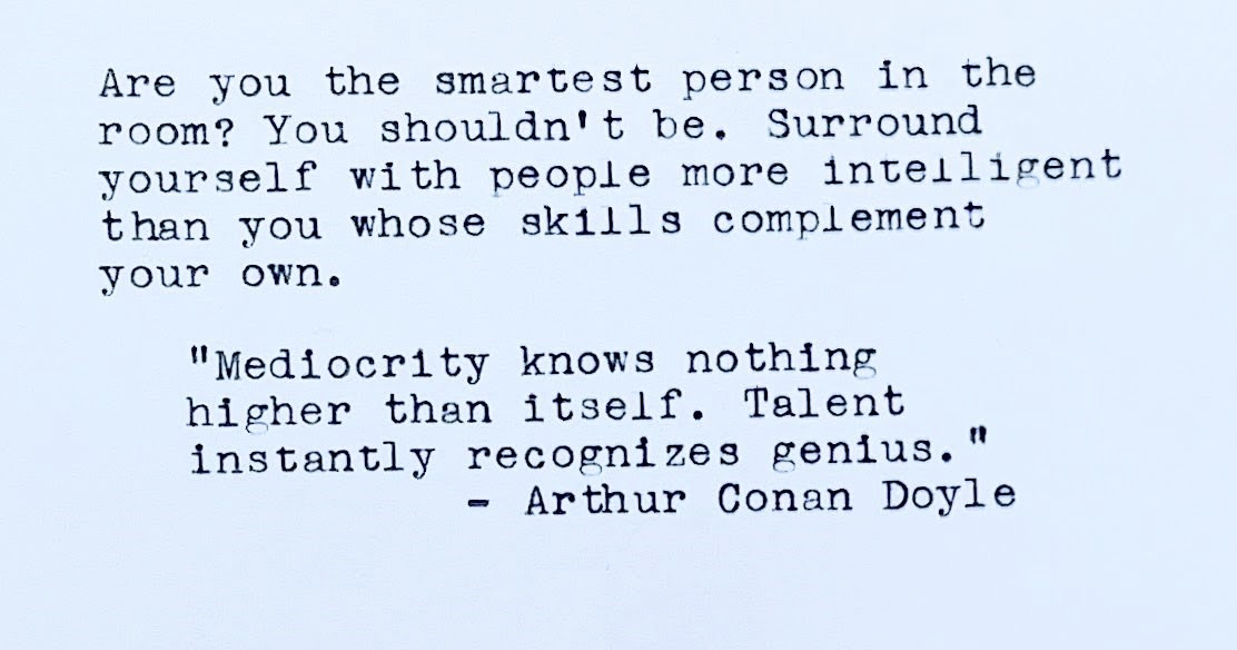 Are you the smartest person in the room? You shouldn't be. Surround yourself with people more intelligent than you whose skills complement your own. “Mediocrity knows nothing higher than itself. Talent instantly recognizes genius.” — Arthur Conan Doyle
