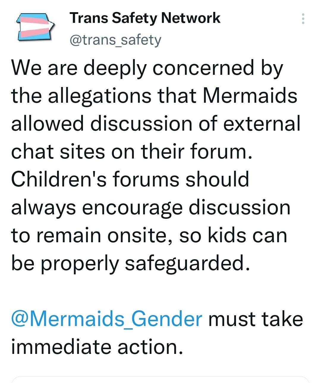 May be a Twitter screenshot of text that says 'Trans Safety Network @trans_safety We are deeply concerned by the allegations that Mermaids allowed discussion of external chat sites on their forum. Children's forums should always encourage discussion to remain onsite, so kids can be properly safeguarded. @Mermaids_Gende Gender must take immediate action.'