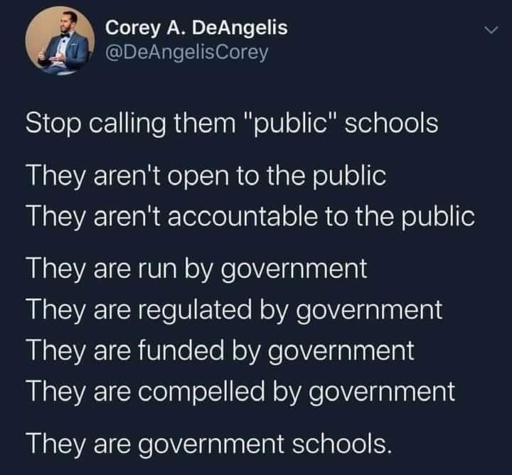 May be an image of text that says 'Corey A. DeAngelis @DeAngelisCorey Stop calling them "public" schools They aren't open to the public They aain accountable to the public They are run by government They are regulated by government They are funded by government They are compelled by government They are government schools.'