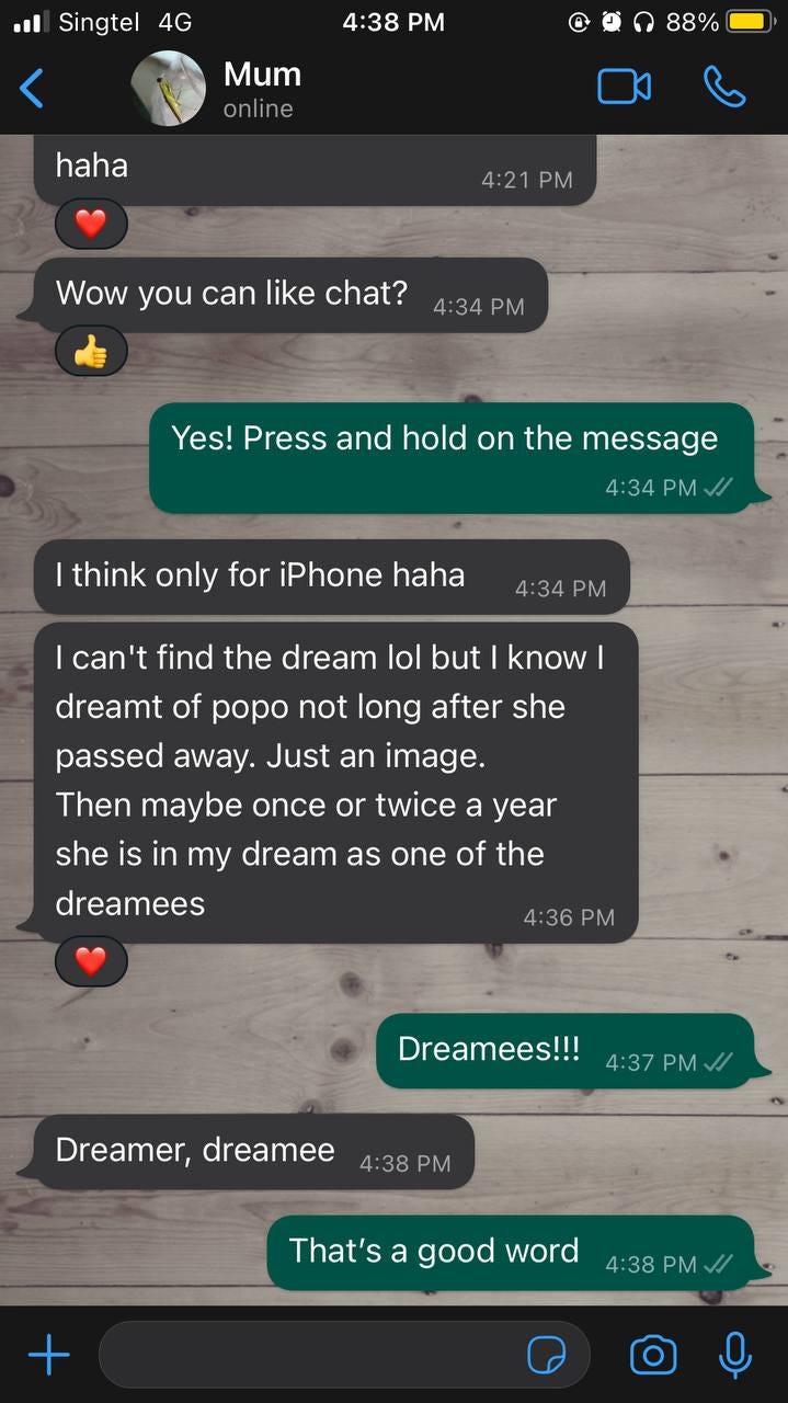 A series of WhatsApp messages, continued from the previous image. Mum: “wow you can like chat?” Me: “Yes! Press and hold on the message.” Mum: “I think only for iPhone haha.” [pause] “I can’t find the dream lol but I know I dreamt of popo not long after she passed away. Just an image. Then maybe once or twice a year she is in my dreams as one of the dreamees.” [heart reaction] Me: “Dreamees!!!” Mum: “Dreamer, dreamee” Me: “That’s a good word.”