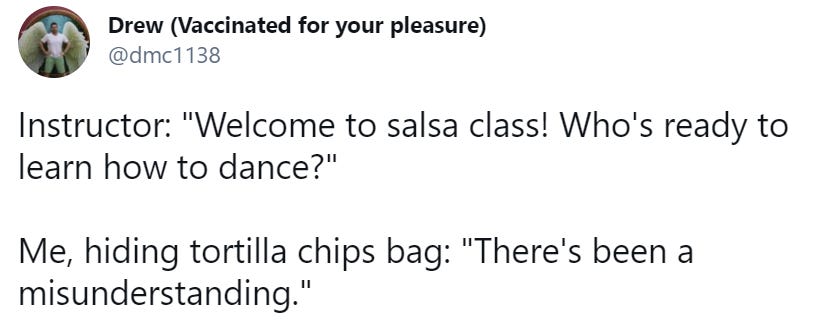 Instructor: "Welcome to salsa class! Who's ready to learn how to dance?"  Me, hiding tortilla chips bag: "There's been a misunderstanding."