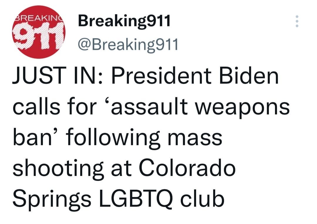 May be a Twitter screenshot of text that says 'BREAKING 911 Breaking911 @Breaking911 JUST IN: President Biden calls for 'assault weapons ban' following mass shooting at Colorado Springs LGBTQ club'