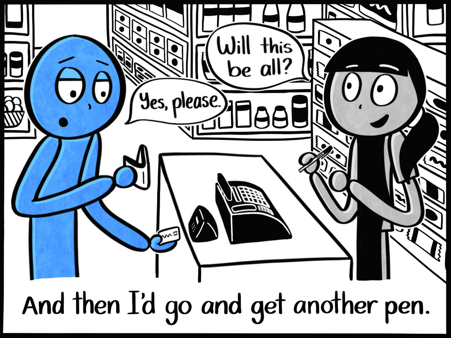 Caption: And then I'd go and get another pen. Image: The Blue Person sticks their credit card into a card reader at a grocery store. The clerk holds a single ballpoint pen and asks them, "Will this be all?" to which the Blue Person replies, "Yes please."