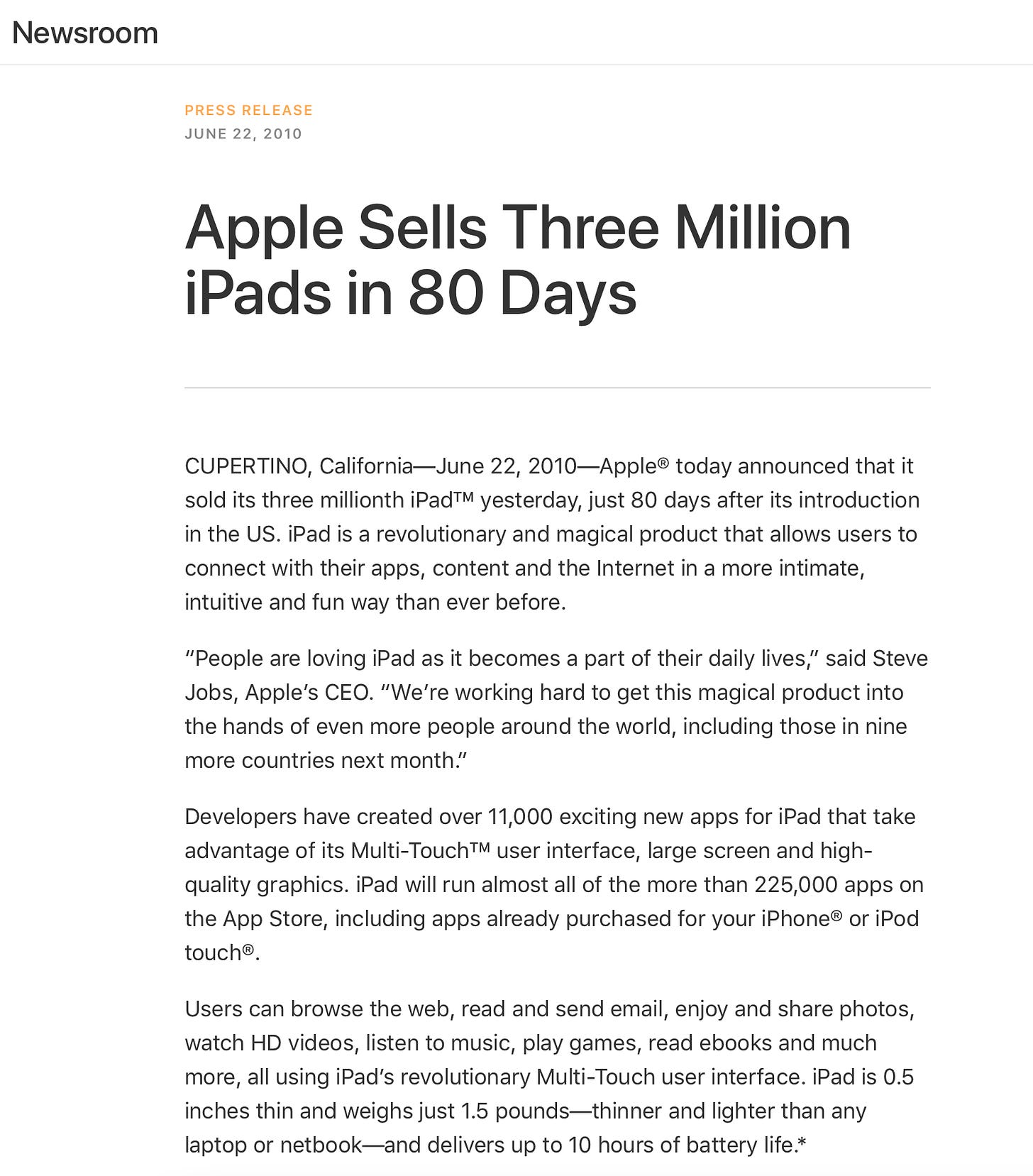 Apple Sells Three Million iPads in 80 Days CUPERTINO, California-June 22, 2010-Apple® today announced that it sold its three millionth iPad™ yesterday, just 80 days after its introduction in the US. iPad is a revolutionary and magical product that allows users to connect with their apps, content and the Internet in a more intimate, intuitive and fun way than ever before. "People are loving iPad as it becomes a part of their daily lives," said Steve Jobs, Apple's CEO. "We're working hard to get this magical product into the hands of even more people around the world, including those in nine more countries next month." Developers have created over 11,000 exciting new apps for iPad that take advantage of its Multi-Touch™M user interface, large screen and high-quality graphics. iPad will run almost all of the more than 225,000 apps on the App Store, including apps already purchased for your iPhone® or iPod touch®. Users can browse the web, read and send email, enjoy and share photos, watch HD videos, listen to music, play games, read ebooks and much more, all using iPad's revolutionary Multi-Touch user interface. iPad is 0.5 inches thin and weighs just 1.5 pounds-thinner and lighter than any laptop or netbook-and delivers up to 10 hours of battery life.*