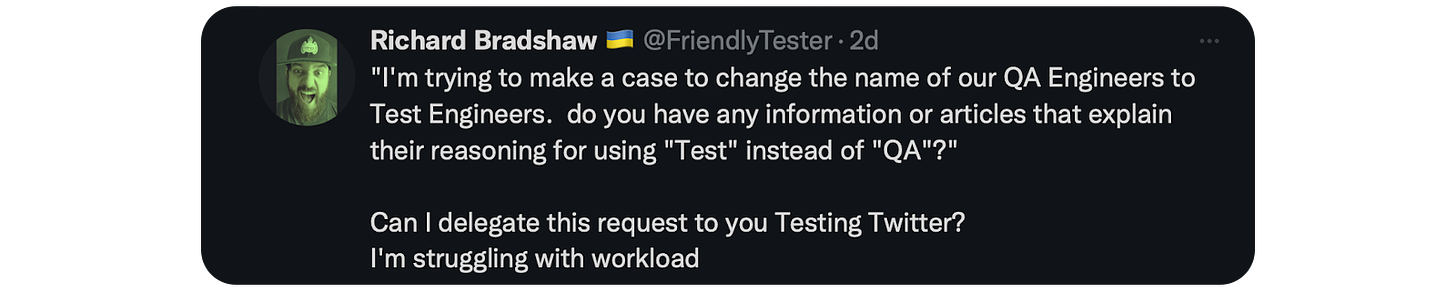 "I'm trying to make a case to change the name of our QA Engineers to Test Engineers.  do you have any information or articles that explain their reasoning for using "Test" instead of "QA"?"  Can I delegate this request to you Testing Twitter? I'm struggling with workload