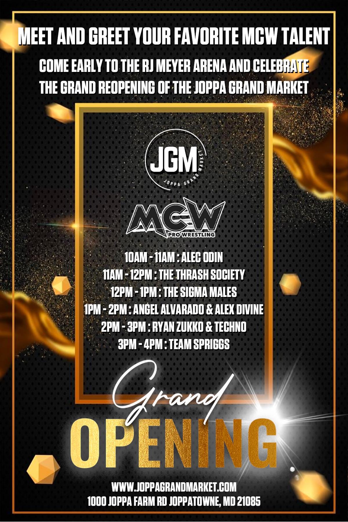 May be an image of text that says 'MEET AND GREET YOUR FAVORITE MCW TALENT COME EARLY TO THE RJ MEYER ARENA AND CELEBRATE THE GRAND REOPENING OF THE JOPPA GRAND MARKET JGM JOPPA6 MCW PRWRESTLING 10AM 11AM ALEC ODIN 11AM 12PM: THE THRASH SOCIETY 12PM THE SIGMA MALES 1PM 2PM: ANGEL ALVARADO & ALEX DIVINE 2PM RYAN ZUKKO & TECHNO 3PM- TEAM SPRIGGS Grand OPENÍNG WWW.InPPAGRANDMARKET.COM 1000 JOPPA FARM RD. OPPATOWNE, MD 21085'