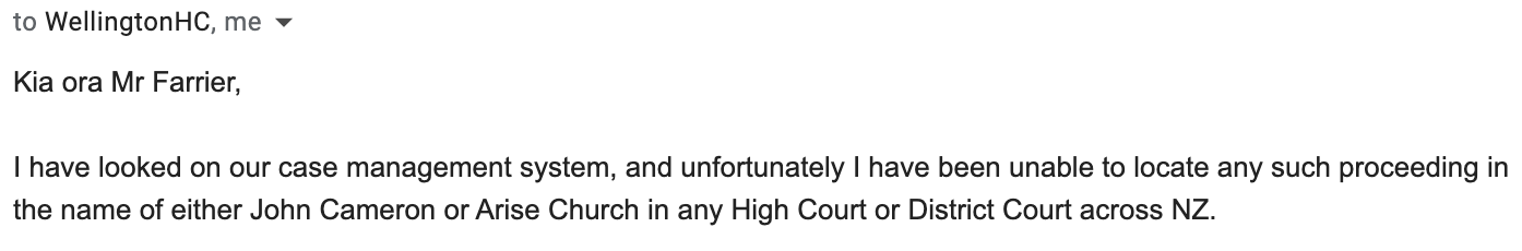 "Kia ora Mr Farrier,     I have looked on our case management system, and unfortunately I have been unable to locate any such proceeding in the name of either John Cameron or Arise Church in any High Court or District Court across NZ."