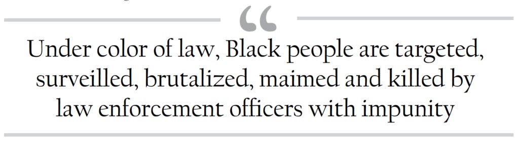 Under color of law, Black people are targeted, surveilled, brutalized, maimed and killed by law enforcement officers with impunity.