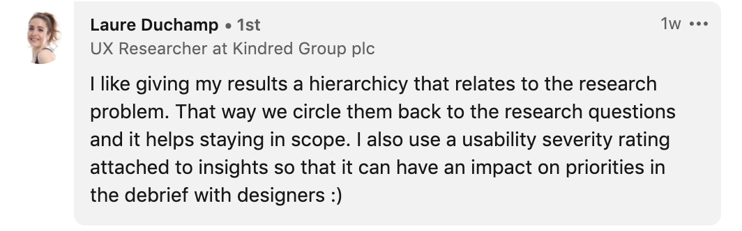 I like giving my results a hierarchicy that relates to the research problem. That way we circle them back to the research questions and it helps staying in scope. I also use a usability severity rating attached to insights so that it can have an impact on priorities in the debrief with designers :)