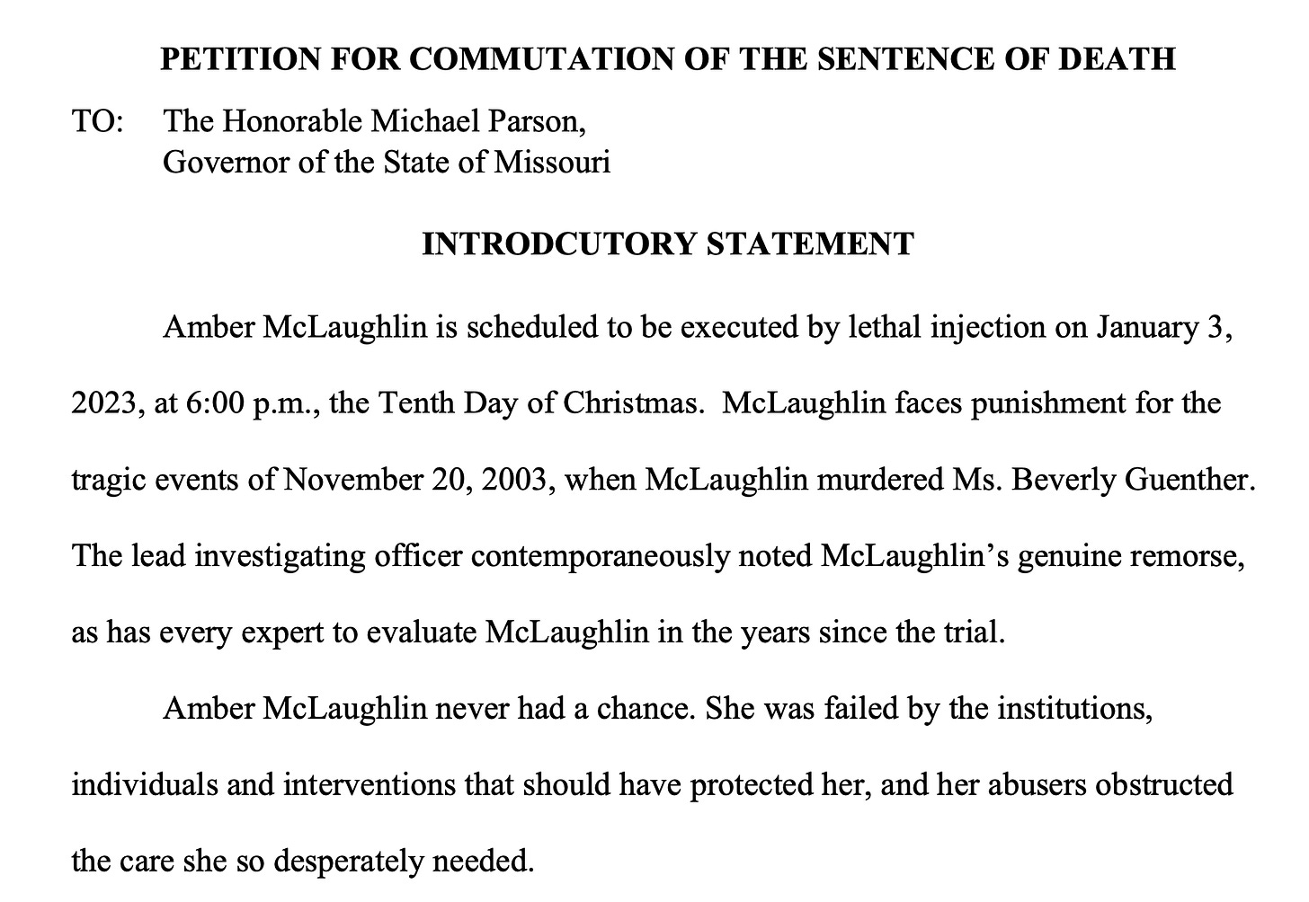 PETITION FOR COMMUTATION OF THE SENTENCE OF DEATH TO: The Honorable Michael Parson, Governor of the State of Missouri INTRODCUTORY STATEMENT Amber McLaughlin is scheduled to be executed by lethal injection on January 3, 2023, at 6:00 p.m., the Tenth Day of Christmas. McLaughlin faces punishment for the tragic events of November 20, 2003, when McLaughlin murdered Ms. Beverly Guenther. The lead investigating officer contemporaneously noted McLaughlin’s genuine remorse, as has every expert to evaluate McLaughlin in the years since the trial. Amber McLaughlin never had a chance. She was failed by the institutions, individuals and interventions that should have protected her, and her abusers obstructed the care she so desperately needed.