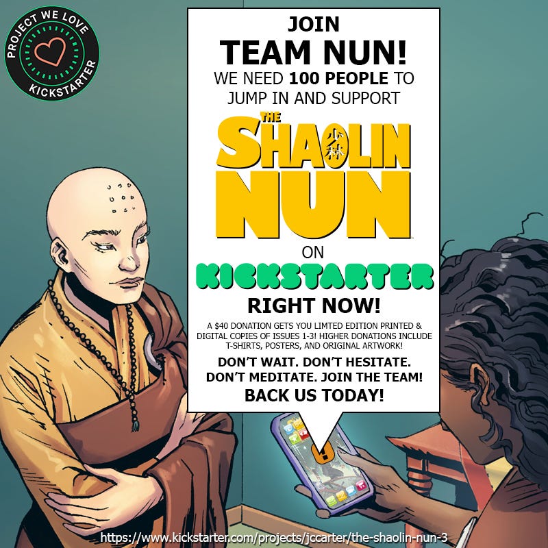 Join Team Nun! We need 100 people to jump in and support The Shaolin Nun on Kickstarter, right NOW! A $40 donation gets you limited edition printed & digital copies of issues 1-3! Higher donations include t-shirts, posters, and original artwork! Don't wait. Don't hesitate. Don't meditate. Join the team! Back us today!