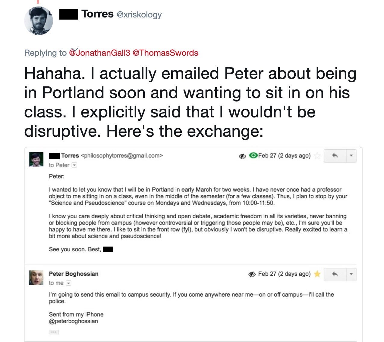 Phil Torres: Hahaha. I actually emailed Peter about being in Portland soon and wanting to sit in on his class. I explicitly said that I wouldn't be disruptive. Here's the exchange. Phil Torres: I wanted to let you know that I will be in Portland in early March for two weeks. I have never once had a professor object to me sitting in on a class, even in the middle of the semester (for a few classes). Thus, I plan to stop by your "Science and Pseudoscience" course on Mondays and Wednesdays, from 10:00-11:50. I know you care deeply about critical thinking and open debate, academic freedom in all its varieties, never banning or blocking people from campus (however controversial or triggering those people may be), etc., I'm sure you'll be happy to have me there. I like to sit in the front row (for your interest), but obviously I won't be disruptive. Really excited to learn a bit more about science and pseudoscience! See you soon. Best, Phil. Peter Boghossian: I'm going to send this email to campus security. If you come anywhere near me on or off campus, I'll call the police.