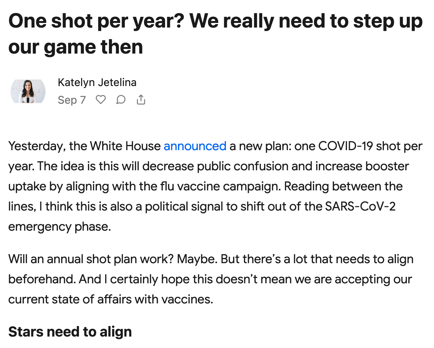 One shot per year? We really need to step up our game then. Katelyn Jetelina September 7th. Yesterday, the White House announced a new plan: one COVID-19 shot per year. The idea is this will decrease public confusion and increase booster uptake by aligning with the flu vaccine campaign. Reading between the lines, I think this is also a political signal to shift out of the SARS-CoV-2 emergency phase. Will an annual shot plan work? Maybe. But there’s a lot that needs to align beforehand. And I certainly hope this doesn’t mean we are accepting our current state of affairs with vaccines. Stars need to align