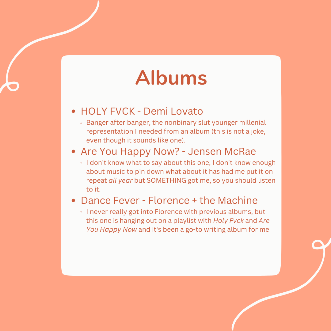Albums: HOLY FVCK - Demi Lovato Banger after banger, the nonbinary slut younger millenial representation I needed from an album (this is not a joke, even though it sounds like one). Are You Happy Now? - Jensen McRae I don't know what to say about this one, I don't know enough about music to pin down what about it has had me put it on repeat all year but SOMETHING got me, so you should listen to it.  Dance Fever - Florence + the Machine I never really got into Florence with previous albums, but this one is hanging out on a playlist with Holy Fvck and Are You Happy Now and it's been a go-to writing album for me