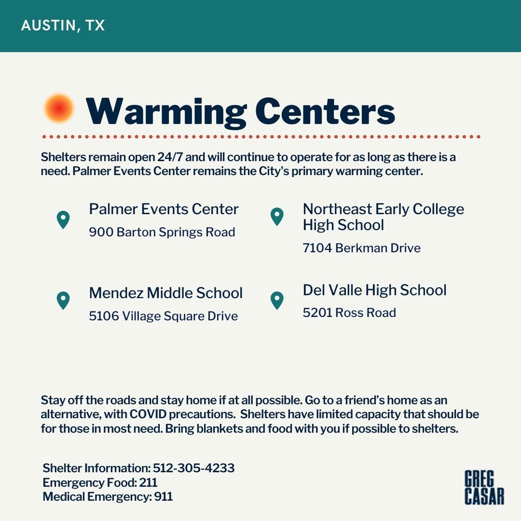 Warming Centers  Shelters remain open 24/7 and will continue to operate for as long as there is a need. The Palmer Events Center remains the city's primary warming center.   Warming Center 1: Palmer Events Center, 900 Barton Springs Road   Warming Center 2: Mendez Middle School, 5106 Village Square Drive   Warming Center 3: Northeast Early College HS, 7104 Berkman Drive   Warming Center 4: Del Valle High School, 5201 Ross Road   Stay off the roads and stay home if at all possible. Go to a friend's home as an alternative, with COVID precautions. Shelters have limited capacity that should be for those in most need. Bring blankets and food with you if possible to shelters.   Shelter information: 512-305-4233  Emergency Food: 211  Medical emergency: 911