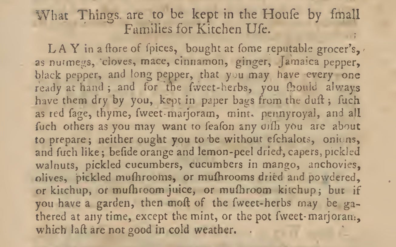 What Things are to be kept in the Houfe by fmall Families for Kitchen Ufe. LAY in a (lore of fpices, bought at Tome reputable grocer’s, ' as nurmegs, cloves, mace, cinnamon, ginger, Jamaica pepper, black pepper, and long pepper, that y ju may have every one ready at hand ; and for the fvveet-herbs, you fhoulii always have them dry by you, kqn in paper bags from the dull •, fuch as red fage, thyme, fweet- marjoram, mint, pennyroyal, and all fuch others as you may want to feafon any difh you are about to prepare; neither ought you to be without efchalots, oni( ns, and fuch like; befide orange and lemon-peel dried, capers, pickled walnuts, pickled cucumbers, cucumbers in mango, anchovies, olives, pickled muflirooms, or mufhrooms dried and powdered, or kitchup, or mulh room juice, or mufhroom kitchup; but if you have a garden, then moft of the fweet-herbs may be ga- thered at any time, except the mint, or the pot fweet- marjoram, which laft are not good in cold weather.