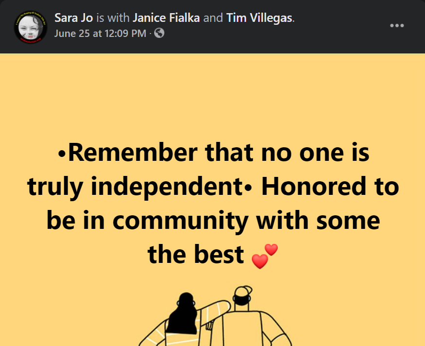 [Image] screenshot of a Facebook post; text reads: Sara Jo is with Janice Fialka and Tim Villegas; text reads over a yellow/orange background: remember that no one is truly independent, honored to be in community with some [of] the best