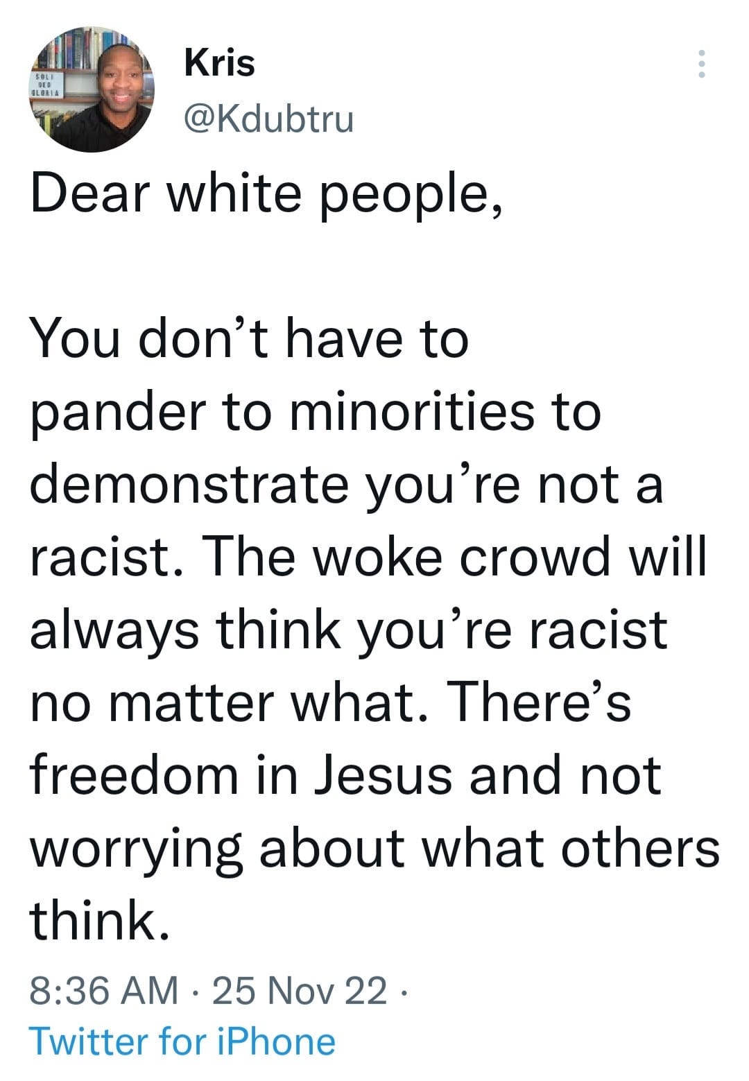 May be an image of 1 person and text that says 'Kris @Kdubtru Dear white people, You don't have to pander to minorities to demonstrate you're not a racist. The woke crowd will always think you're racist no matter what. There's freedom in Jesus and not worrying about what others think. 8:36 AM 25 Nov 22. 22 Twitter for iPhone'